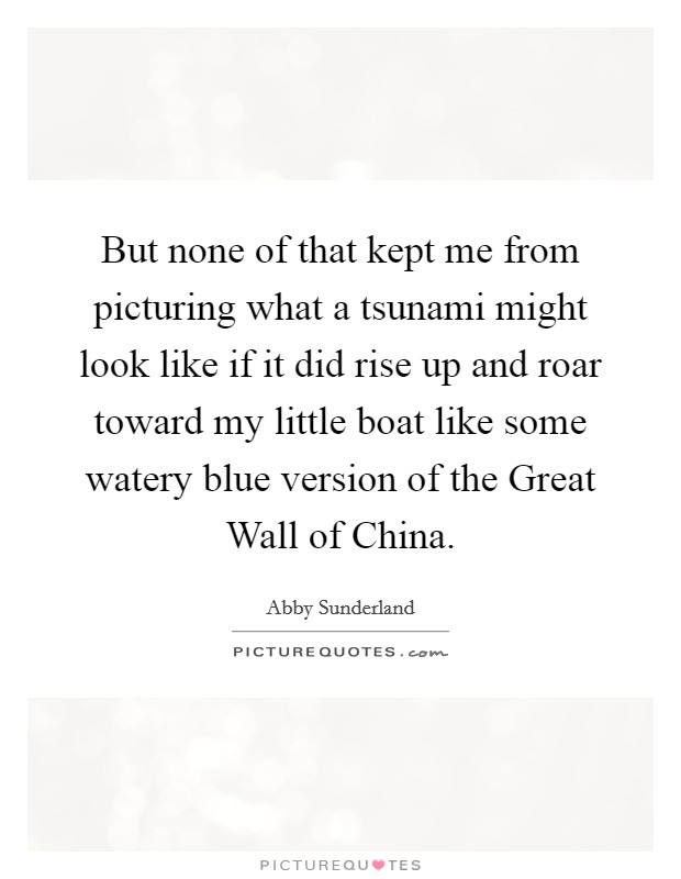 But none of that kept me from picturing what a tsunami might look like if it did rise up and roar toward my little boat like some watery blue version of the Great Wall of China. Picture Quote #1