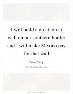 I will build a great, great wall on our southern border and I will make Mexico pay for that wall Picture Quote #1