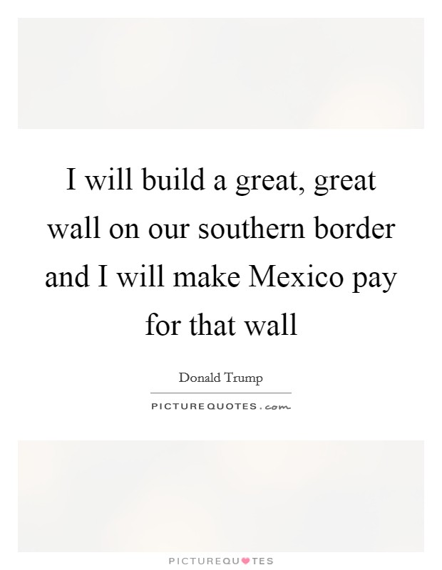 I will build a great, great wall on our southern border and I will make Mexico pay for that wall Picture Quote #1