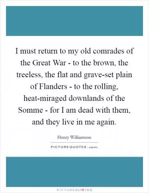I must return to my old comrades of the Great War - to the brown, the treeless, the flat and grave-set plain of Flanders - to the rolling, heat-miraged downlands of the Somme - for I am dead with them, and they live in me again Picture Quote #1
