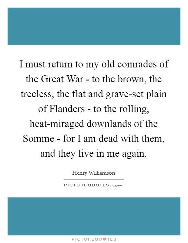 I must return to my old comrades of the Great War - to the brown, the treeless, the flat and grave-set plain of Flanders - to the rolling, heat-miraged downlands of the Somme - for I am dead with them, and they live in me again. Picture Quote #1