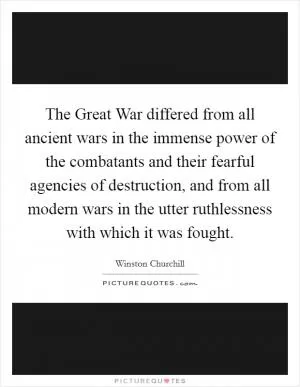 The Great War differed from all ancient wars in the immense power of the combatants and their fearful agencies of destruction, and from all modern wars in the utter ruthlessness with which it was fought Picture Quote #1