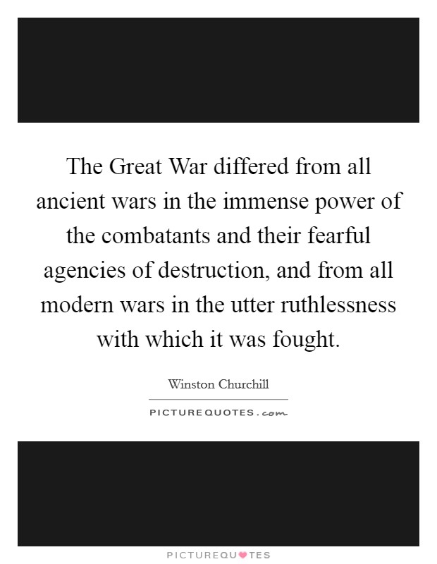 The Great War differed from all ancient wars in the immense power of the combatants and their fearful agencies of destruction, and from all modern wars in the utter ruthlessness with which it was fought. Picture Quote #1