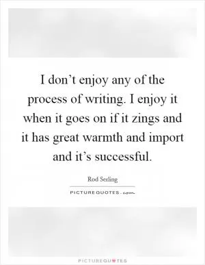 I don’t enjoy any of the process of writing. I enjoy it when it goes on if it zings and it has great warmth and import and it’s successful Picture Quote #1