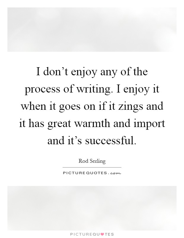 I don't enjoy any of the process of writing. I enjoy it when it goes on if it zings and it has great warmth and import and it's successful. Picture Quote #1
