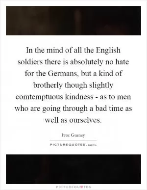 In the mind of all the English soldiers there is absolutely no hate for the Germans, but a kind of brotherly though slightly comtemptuous kindness - as to men who are going through a bad time as well as ourselves Picture Quote #1