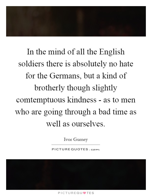 In the mind of all the English soldiers there is absolutely no hate for the Germans, but a kind of brotherly though slightly comtemptuous kindness - as to men who are going through a bad time as well as ourselves. Picture Quote #1