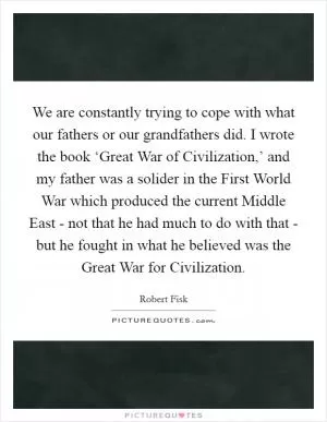 We are constantly trying to cope with what our fathers or our grandfathers did. I wrote the book ‘Great War of Civilization,’ and my father was a solider in the First World War which produced the current Middle East - not that he had much to do with that - but he fought in what he believed was the Great War for Civilization Picture Quote #1