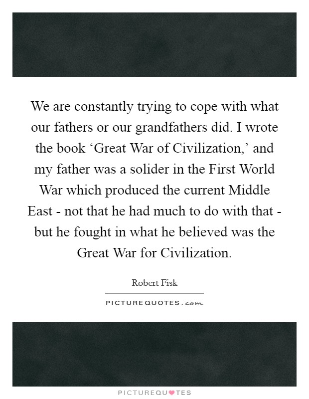 We are constantly trying to cope with what our fathers or our grandfathers did. I wrote the book ‘Great War of Civilization,' and my father was a solider in the First World War which produced the current Middle East - not that he had much to do with that - but he fought in what he believed was the Great War for Civilization. Picture Quote #1