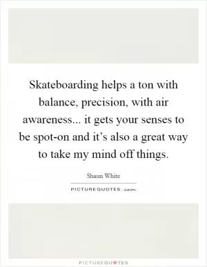 Skateboarding helps a ton with balance, precision, with air awareness... it gets your senses to be spot-on and it’s also a great way to take my mind off things Picture Quote #1