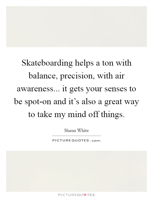 Skateboarding helps a ton with balance, precision, with air awareness... it gets your senses to be spot-on and it's also a great way to take my mind off things. Picture Quote #1