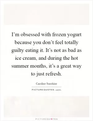 I’m obsessed with frozen yogurt because you don’t feel totally guilty eating it. It’s not as bad as ice cream, and during the hot summer months, it’s a great way to just refresh Picture Quote #1