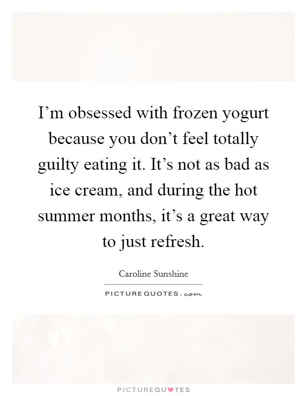 I'm obsessed with frozen yogurt because you don't feel totally guilty eating it. It's not as bad as ice cream, and during the hot summer months, it's a great way to just refresh. Picture Quote #1