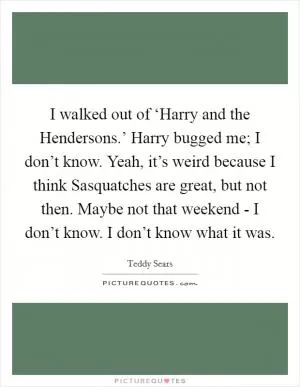 I walked out of ‘Harry and the Hendersons.’ Harry bugged me; I don’t know. Yeah, it’s weird because I think Sasquatches are great, but not then. Maybe not that weekend - I don’t know. I don’t know what it was Picture Quote #1