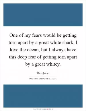 One of my fears would be getting torn apart by a great white shark. I love the ocean, but I always have this deep fear of getting torn apart by a great whitey Picture Quote #1