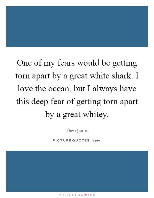 One of my fears would be getting torn apart by a great white shark. I love the ocean, but I always have this deep fear of getting torn apart by a great whitey. Picture Quote #1