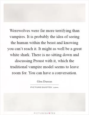 Werewolves were far more terrifying than vampires. It is probably the idea of seeing the human within the beast and knowing you can’t reach it. It might as well be a great white shark. There is no sitting down and discussing Proust with it, which the traditional vampire model seems to leave room for. You can have a conversation Picture Quote #1