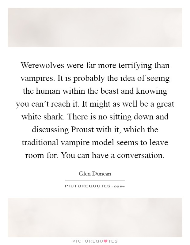 Werewolves were far more terrifying than vampires. It is probably the idea of seeing the human within the beast and knowing you can't reach it. It might as well be a great white shark. There is no sitting down and discussing Proust with it, which the traditional vampire model seems to leave room for. You can have a conversation. Picture Quote #1