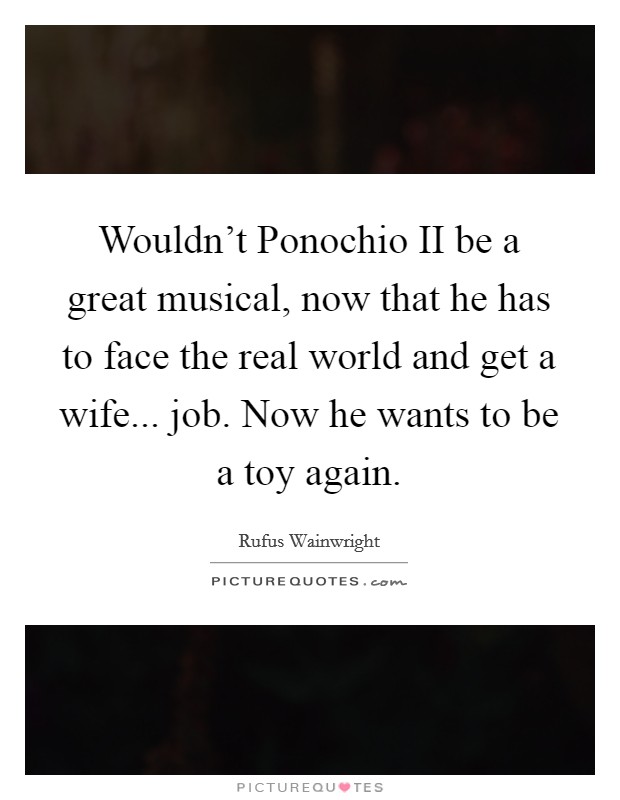 Wouldn't Ponochio II be a great musical, now that he has to face the real world and get a wife... job. Now he wants to be a toy again. Picture Quote #1