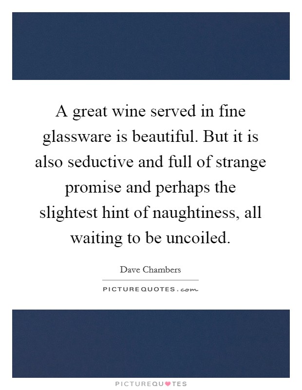 A great wine served in fine glassware is beautiful. But it is also seductive and full of strange promise and perhaps the slightest hint of naughtiness, all waiting to be uncoiled. Picture Quote #1