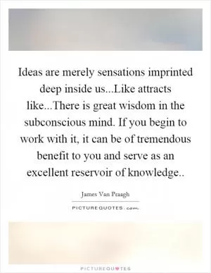 Ideas are merely sensations imprinted deep inside us...Like attracts like...There is great wisdom in the subconscious mind. If you begin to work with it, it can be of tremendous benefit to you and serve as an excellent reservoir of knowledge Picture Quote #1