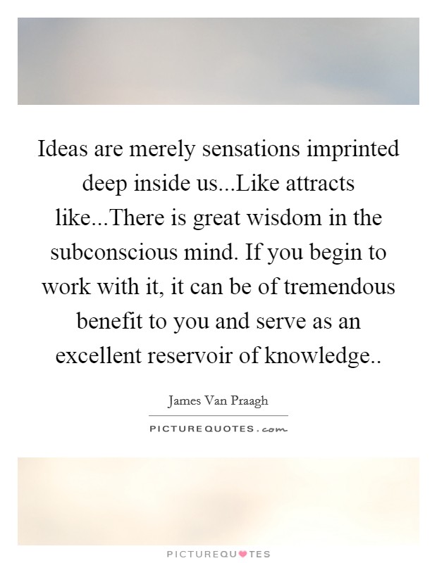 Ideas are merely sensations imprinted deep inside us...Like attracts like...There is great wisdom in the subconscious mind. If you begin to work with it, it can be of tremendous benefit to you and serve as an excellent reservoir of knowledge.. Picture Quote #1