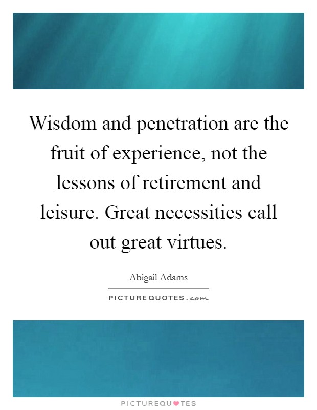 Wisdom and penetration are the fruit of experience, not the lessons of retirement and leisure. Great necessities call out great virtues. Picture Quote #1
