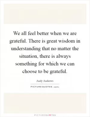 We all feel better when we are grateful. There is great wisdom in understanding that no matter the situation, there is always something for which we can choose to be grateful Picture Quote #1