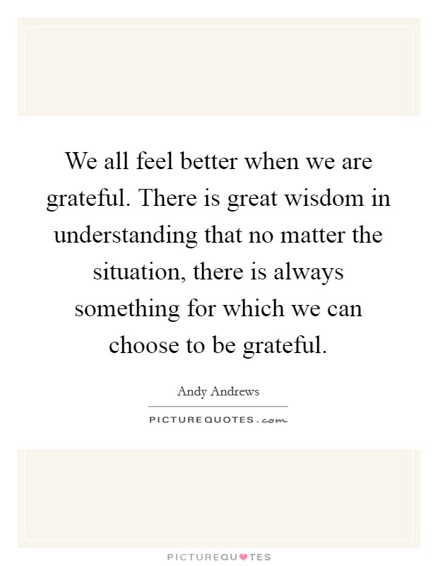 We all feel better when we are grateful. There is great wisdom in understanding that no matter the situation, there is always something for which we can choose to be grateful. Picture Quote #1