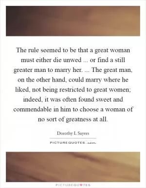 The rule seemed to be that a great woman must either die unwed ... or find a still greater man to marry her. ... The great man, on the other hand, could marry where he liked, not being restricted to great women; indeed, it was often found sweet and commendable in him to choose a woman of no sort of greatness at all Picture Quote #1