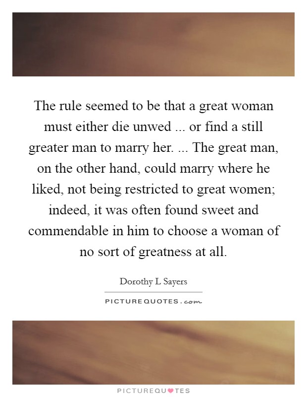 The rule seemed to be that a great woman must either die unwed ... or find a still greater man to marry her. ... The great man, on the other hand, could marry where he liked, not being restricted to great women; indeed, it was often found sweet and commendable in him to choose a woman of no sort of greatness at all. Picture Quote #1