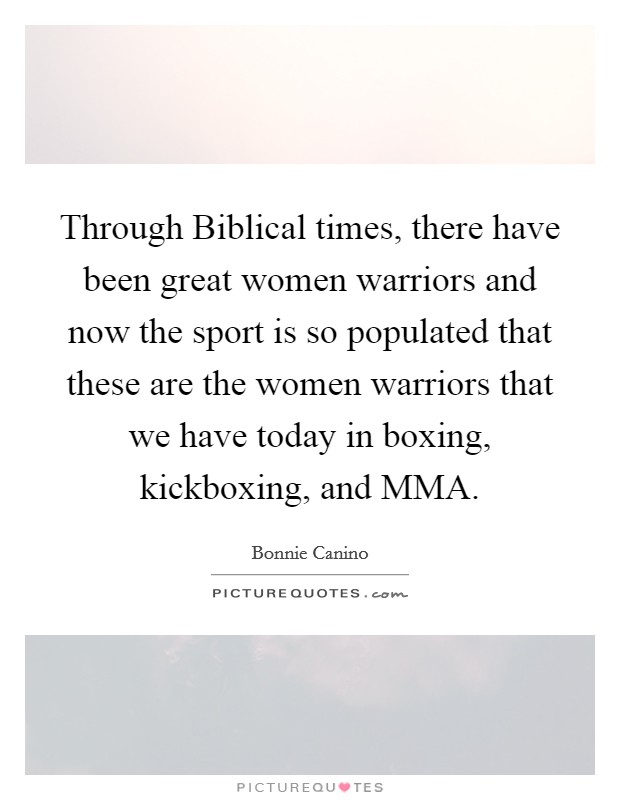 Through Biblical times, there have been great women warriors and now the sport is so populated that these are the women warriors that we have today in boxing, kickboxing, and MMA. Picture Quote #1