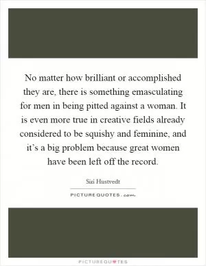 No matter how brilliant or accomplished they are, there is something emasculating for men in being pitted against a woman. It is even more true in creative fields already considered to be squishy and feminine, and it’s a big problem because great women have been left off the record Picture Quote #1