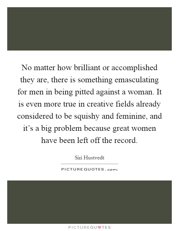 No matter how brilliant or accomplished they are, there is something emasculating for men in being pitted against a woman. It is even more true in creative fields already considered to be squishy and feminine, and it's a big problem because great women have been left off the record. Picture Quote #1