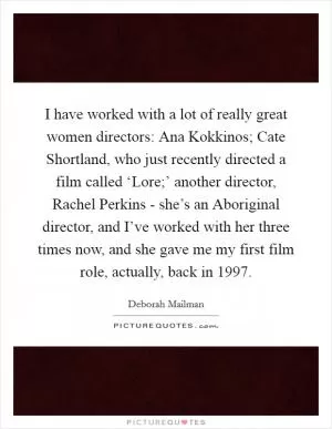 I have worked with a lot of really great women directors: Ana Kokkinos; Cate Shortland, who just recently directed a film called ‘Lore;’ another director, Rachel Perkins - she’s an Aboriginal director, and I’ve worked with her three times now, and she gave me my first film role, actually, back in 1997 Picture Quote #1