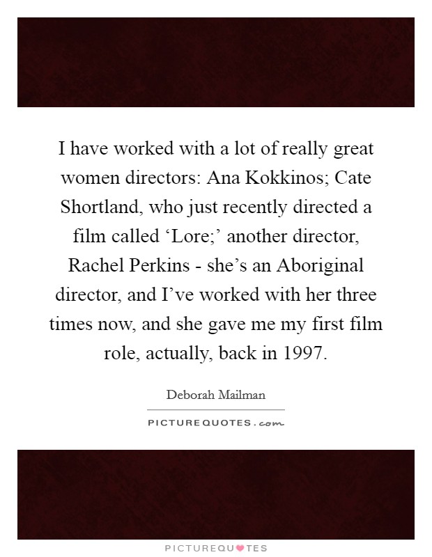 I have worked with a lot of really great women directors: Ana Kokkinos; Cate Shortland, who just recently directed a film called ‘Lore;' another director, Rachel Perkins - she's an Aboriginal director, and I've worked with her three times now, and she gave me my first film role, actually, back in 1997. Picture Quote #1