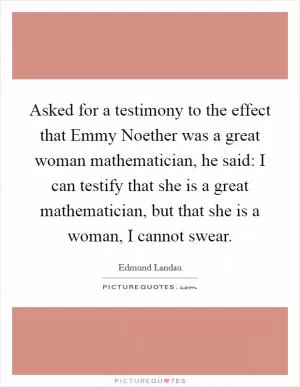 Asked for a testimony to the effect that Emmy Noether was a great woman mathematician, he said: I can testify that she is a great mathematician, but that she is a woman, I cannot swear Picture Quote #1