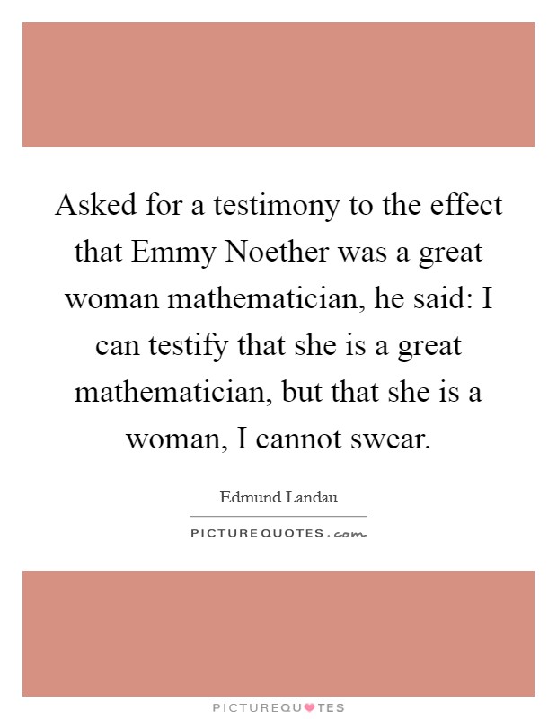 Asked for a testimony to the effect that Emmy Noether was a great woman mathematician, he said: I can testify that she is a great mathematician, but that she is a woman, I cannot swear. Picture Quote #1