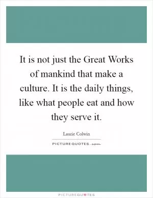 It is not just the Great Works of mankind that make a culture. It is the daily things, like what people eat and how they serve it Picture Quote #1