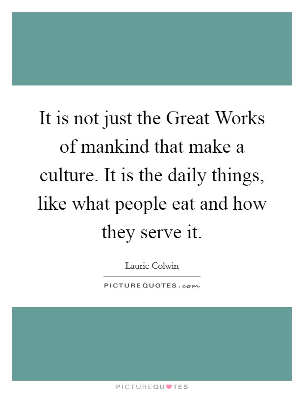 It is not just the Great Works of mankind that make a culture. It is the daily things, like what people eat and how they serve it. Picture Quote #1