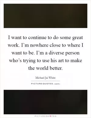 I want to continue to do some great work. I’m nowhere close to where I want to be. I’m a diverse person who’s trying to use his art to make the world better Picture Quote #1