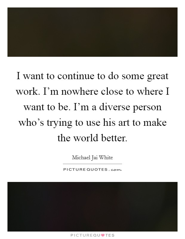 I want to continue to do some great work. I'm nowhere close to where I want to be. I'm a diverse person who's trying to use his art to make the world better. Picture Quote #1