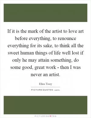 If it is the mark of the artist to love art before everything, to renounce everything for its sake, to think all the sweet human things of life well lost if only he may attain something, do some good, great work - then I was never an artist Picture Quote #1