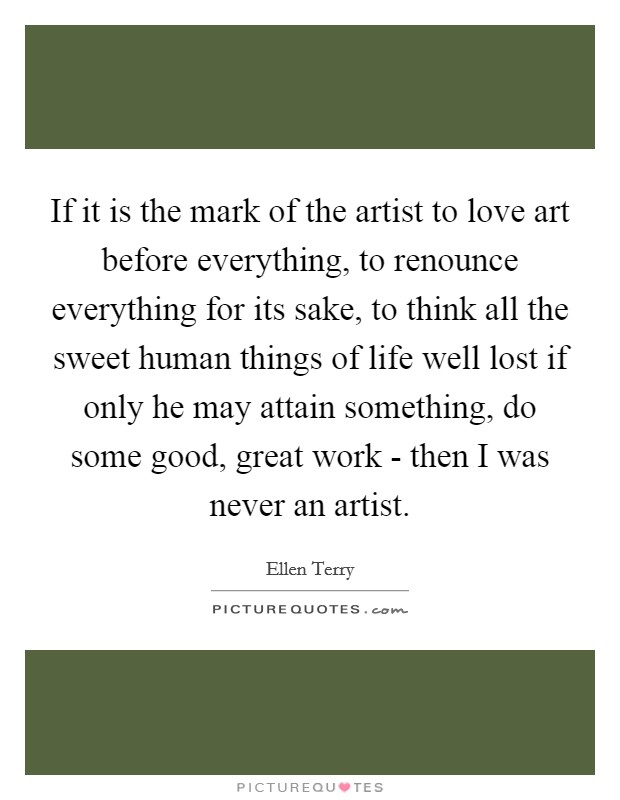 If it is the mark of the artist to love art before everything, to renounce everything for its sake, to think all the sweet human things of life well lost if only he may attain something, do some good, great work - then I was never an artist. Picture Quote #1