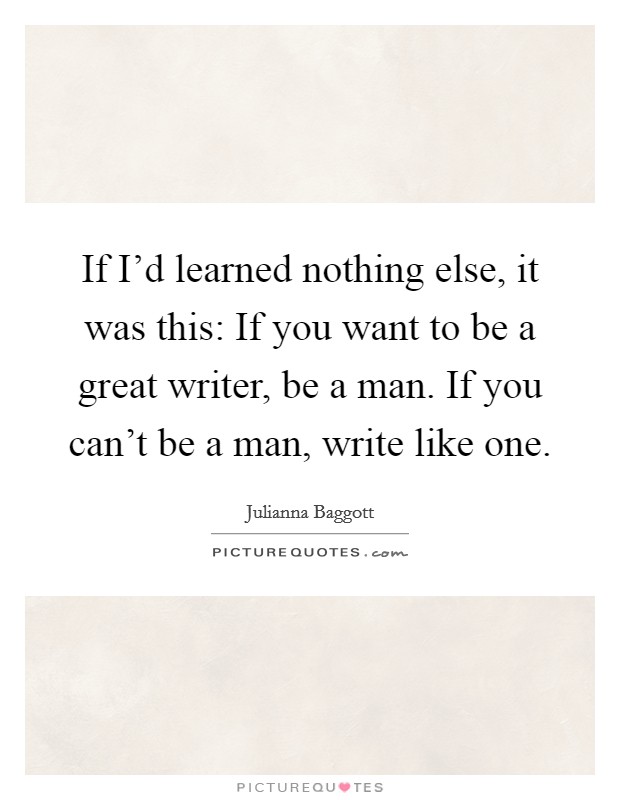If I'd learned nothing else, it was this: If you want to be a great writer, be a man. If you can't be a man, write like one. Picture Quote #1