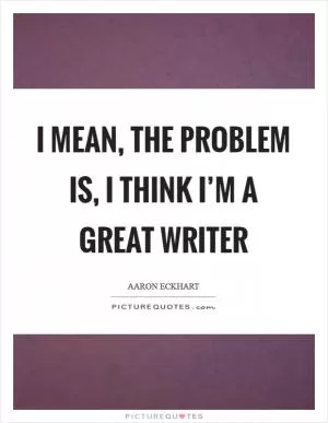 I mean, the problem is, I think I’m a great writer Picture Quote #1