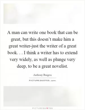 A man can write one book that can be great, but this doesn’t make him a great writer-just the writer of a great book. . . I think a writer has to extend very widely, as well as plunge very deep, to be a great novelist Picture Quote #1