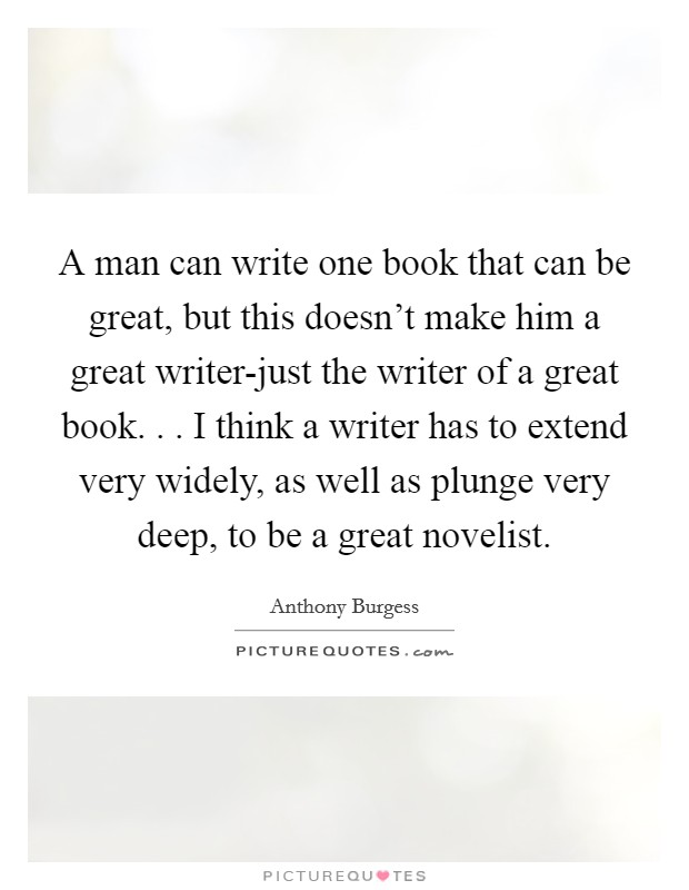 A man can write one book that can be great, but this doesn't make him a great writer-just the writer of a great book. . . I think a writer has to extend very widely, as well as plunge very deep, to be a great novelist. Picture Quote #1