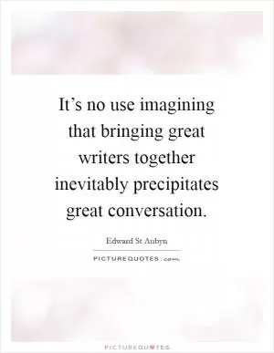It’s no use imagining that bringing great writers together inevitably precipitates great conversation Picture Quote #1