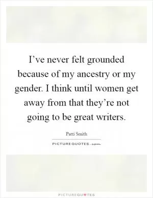 I’ve never felt grounded because of my ancestry or my gender. I think until women get away from that they’re not going to be great writers Picture Quote #1